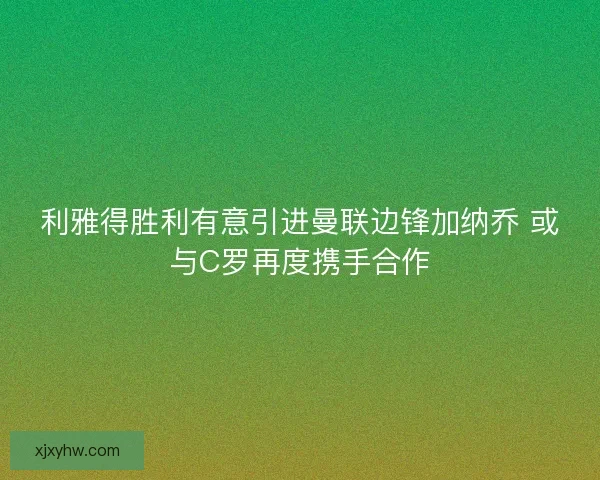 利雅得胜利有意引进曼联边锋加纳乔 或与C罗再度携手合作