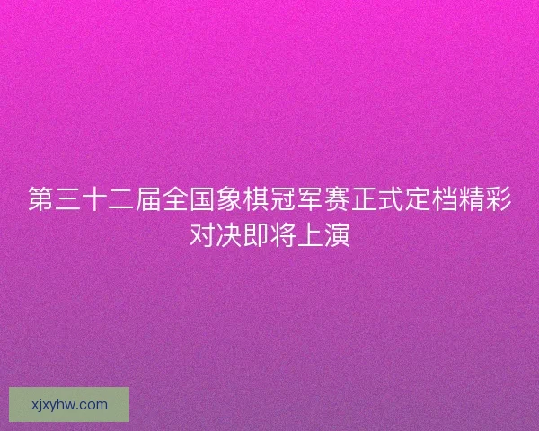 第三十二届全国象棋冠军赛正式定档精彩对决即将上演