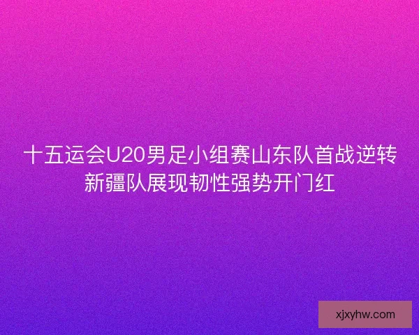 十五运会U20男足小组赛山东队首战逆转新疆队展现韧性强势开门红