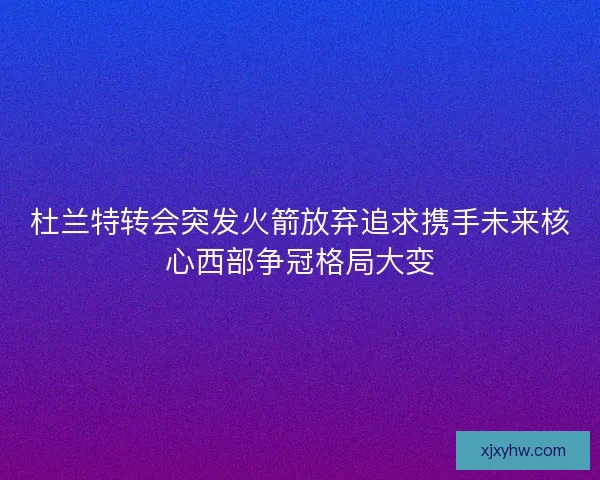 杜兰特转会突发火箭放弃追求携手未来核心西部争冠格局大变