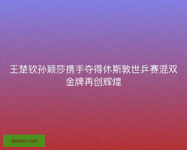 王楚钦孙颖莎携手夺得休斯敦世乒赛混双金牌再创辉煌