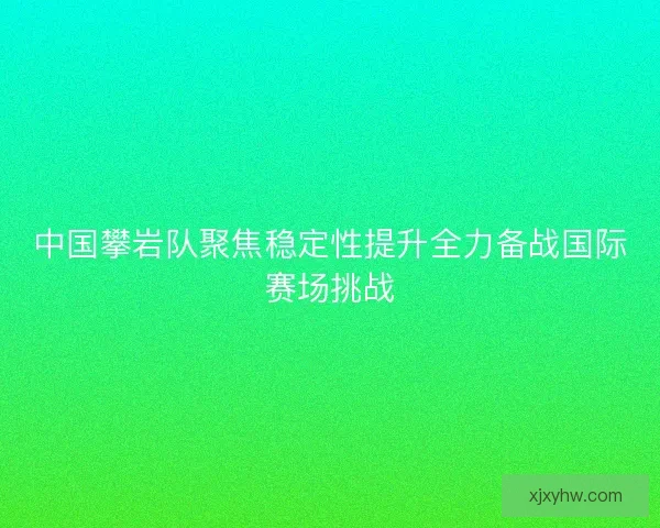 中国攀岩队聚焦稳定性提升全力备战国际赛场挑战